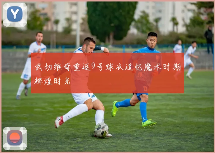 武切维奇重返9号球衣追忆魔术时期辉煌时光