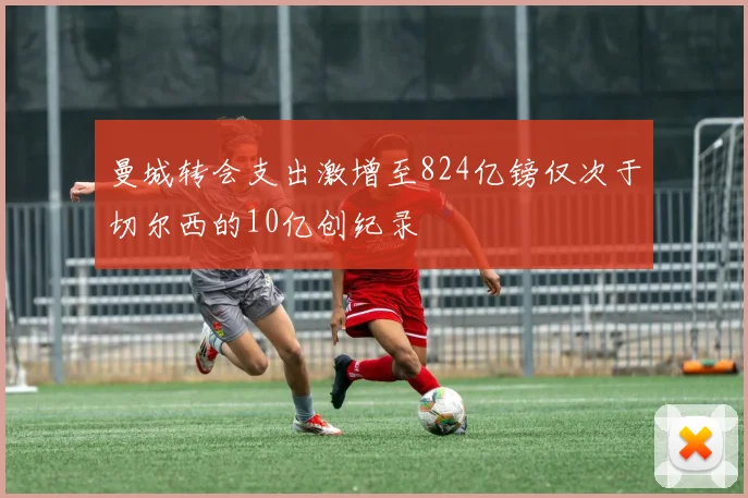 曼城转会支出激增至824亿镑仅次于切尔西的10亿创纪录