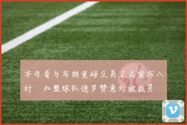 字母哥与布朗重磅交易正式宣布八村塁加盟球队德罗赞意外被裁员
