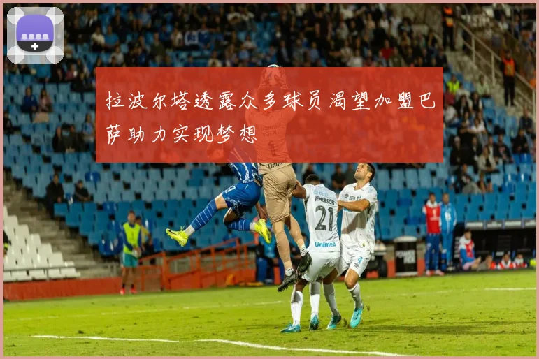 拉波尔塔透露众多球员渴望加盟巴萨助力实现梦想