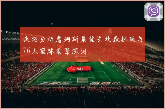 美记分析詹姆斯最佳去处森林狼与76人篮球前景探讨