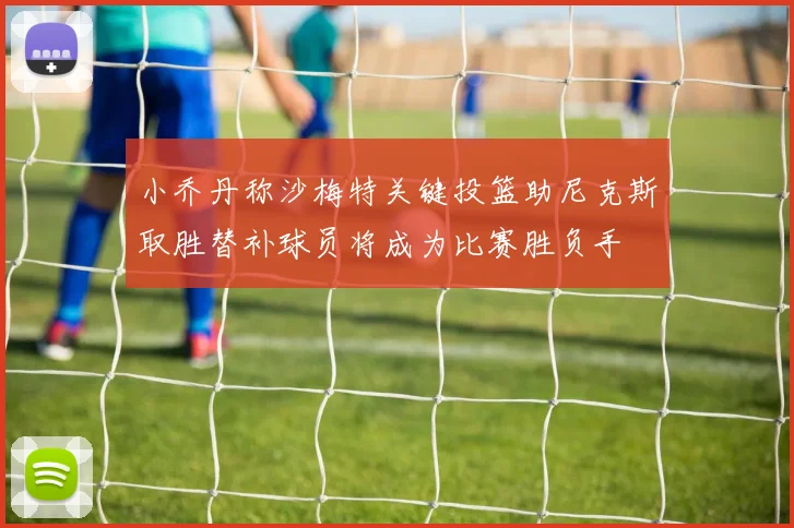小乔丹称沙梅特关键投篮助尼克斯取胜替补球员将成为比赛胜负手