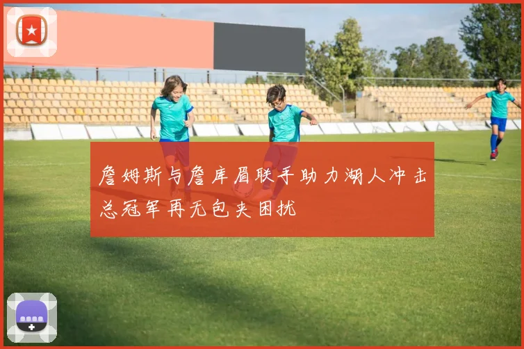 詹姆斯与詹库眉联手助力湖人冲击总冠军再无包夹困扰