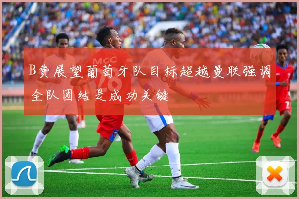 B费展望葡萄牙队目标超越曼联强调全队团结是成功关键