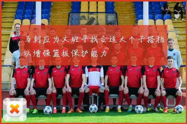 马刺应为文班寻找合适大个子搭档以增强篮板保护能力