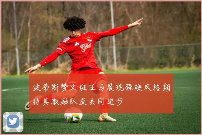 波蒂斯赞文班亚马展现强硬风格期待其激励队友共同进步