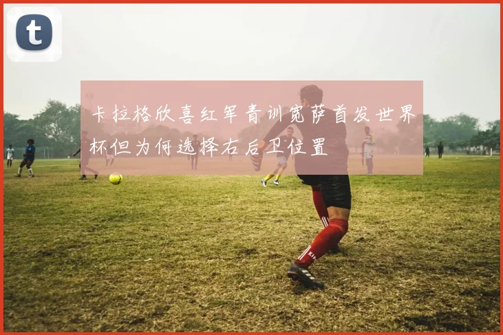 卡拉格欣喜红军青训宽萨首发世界杯但为何选择右后卫位置