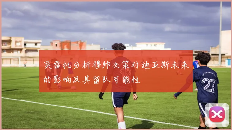 莫雷托分析穆帅决策对迪亚斯未来的影响及其留队可能性